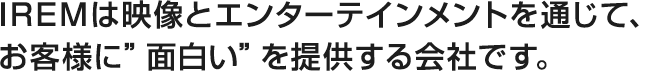 IREMは映像とエンターテインメントを通じて、お客様に”面白い”を提供する会社です。