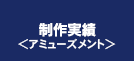 制作実績＜アミューズメント＞