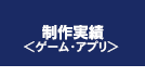 制作実績＜ゲーム･アプリ＞